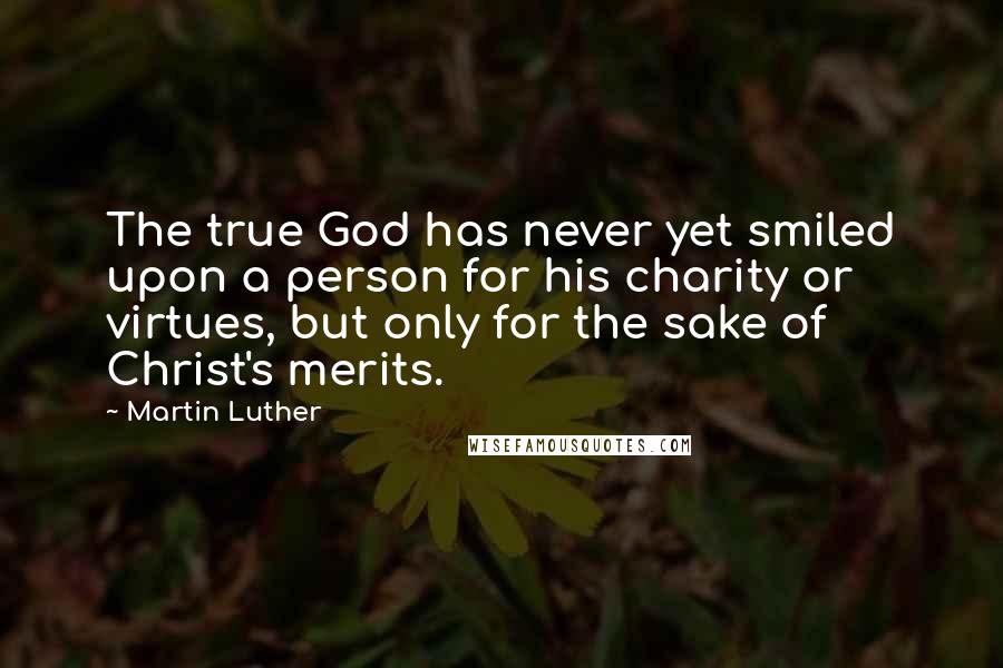 Martin Luther Quotes: The true God has never yet smiled upon a person for his charity or virtues, but only for the sake of Christ's merits.