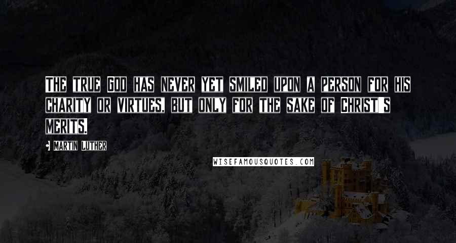 Martin Luther Quotes: The true God has never yet smiled upon a person for his charity or virtues, but only for the sake of Christ's merits.