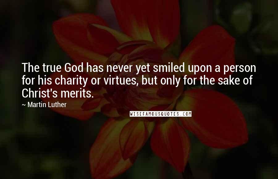 Martin Luther Quotes: The true God has never yet smiled upon a person for his charity or virtues, but only for the sake of Christ's merits.