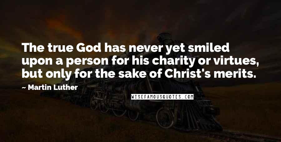 Martin Luther Quotes: The true God has never yet smiled upon a person for his charity or virtues, but only for the sake of Christ's merits.