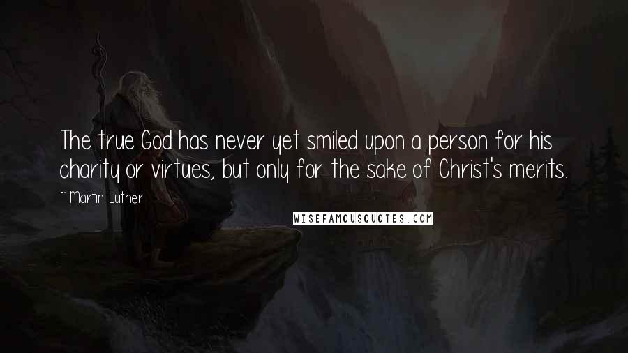 Martin Luther Quotes: The true God has never yet smiled upon a person for his charity or virtues, but only for the sake of Christ's merits.