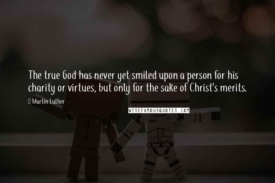 Martin Luther Quotes: The true God has never yet smiled upon a person for his charity or virtues, but only for the sake of Christ's merits.