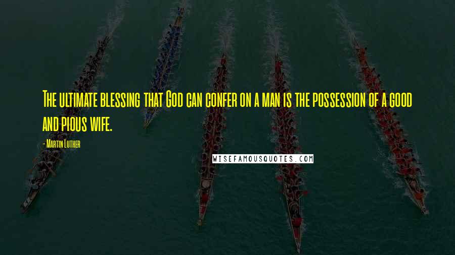 Martin Luther Quotes: The ultimate blessing that God can confer on a man is the possession of a good and pious wife.