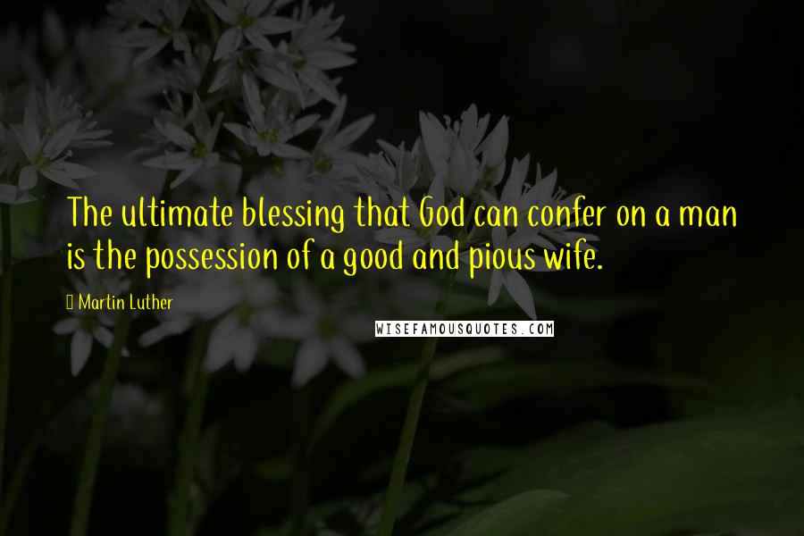 Martin Luther Quotes: The ultimate blessing that God can confer on a man is the possession of a good and pious wife.