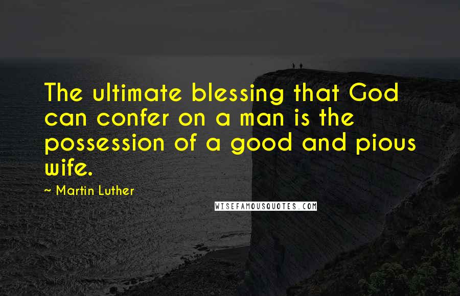 Martin Luther Quotes: The ultimate blessing that God can confer on a man is the possession of a good and pious wife.