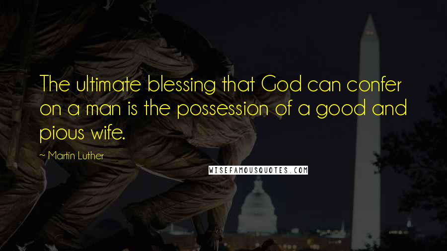 Martin Luther Quotes: The ultimate blessing that God can confer on a man is the possession of a good and pious wife.