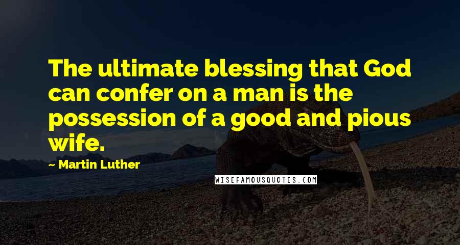 Martin Luther Quotes: The ultimate blessing that God can confer on a man is the possession of a good and pious wife.