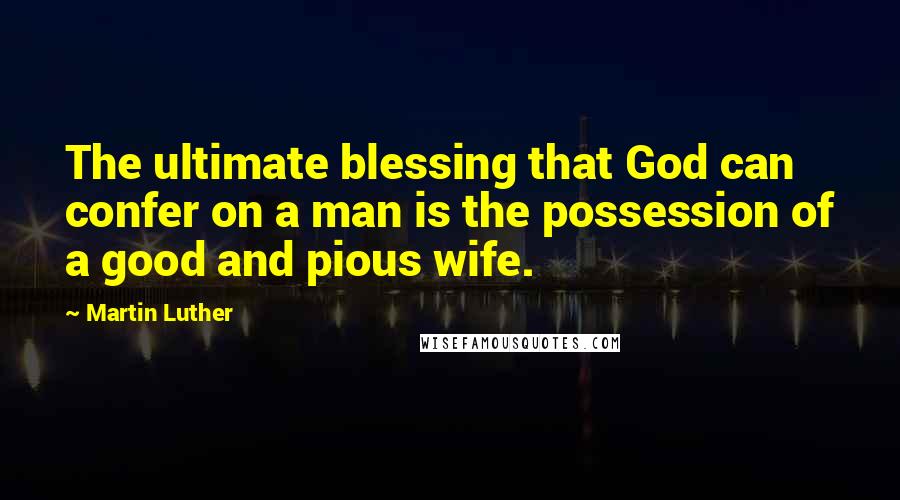 Martin Luther Quotes: The ultimate blessing that God can confer on a man is the possession of a good and pious wife.