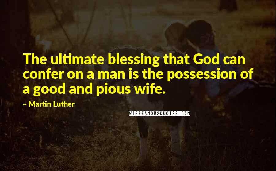 Martin Luther Quotes: The ultimate blessing that God can confer on a man is the possession of a good and pious wife.