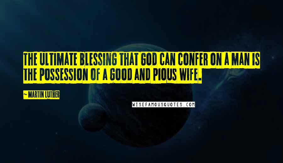Martin Luther Quotes: The ultimate blessing that God can confer on a man is the possession of a good and pious wife.