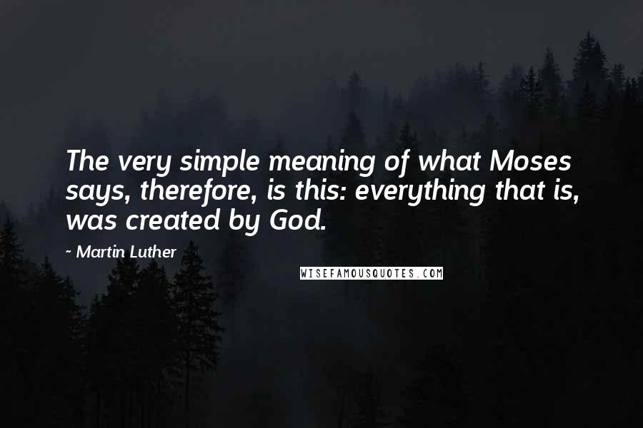 Martin Luther Quotes: The very simple meaning of what Moses says, therefore, is this: everything that is, was created by God.