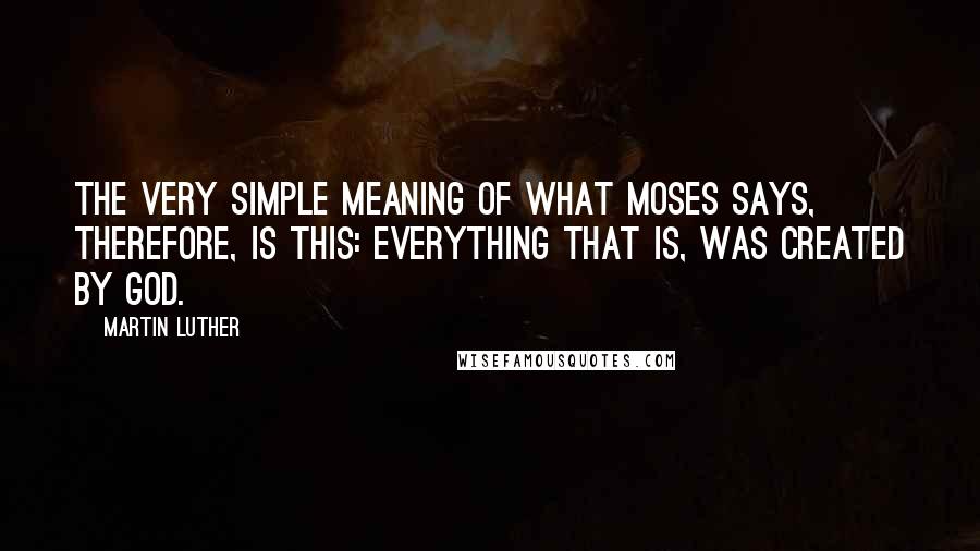 Martin Luther Quotes: The very simple meaning of what Moses says, therefore, is this: everything that is, was created by God.