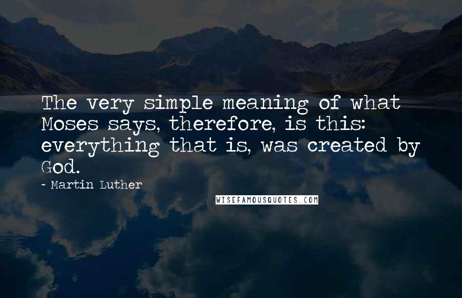 Martin Luther Quotes: The very simple meaning of what Moses says, therefore, is this: everything that is, was created by God.