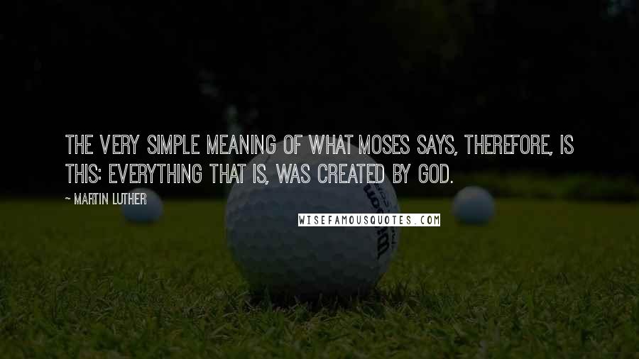 Martin Luther Quotes: The very simple meaning of what Moses says, therefore, is this: everything that is, was created by God.