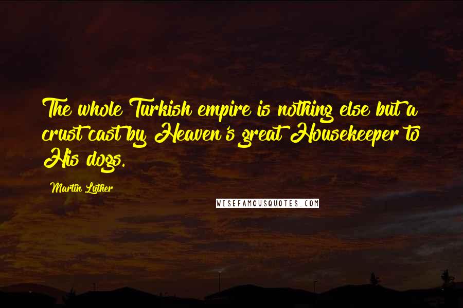 Martin Luther Quotes: The whole Turkish empire is nothing else but a crust cast by Heaven's great Housekeeper to His dogs.