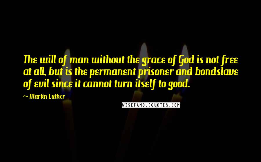 Martin Luther Quotes: The will of man without the grace of God is not free at all, but is the permanent prisoner and bondslave of evil since it cannot turn itself to good.