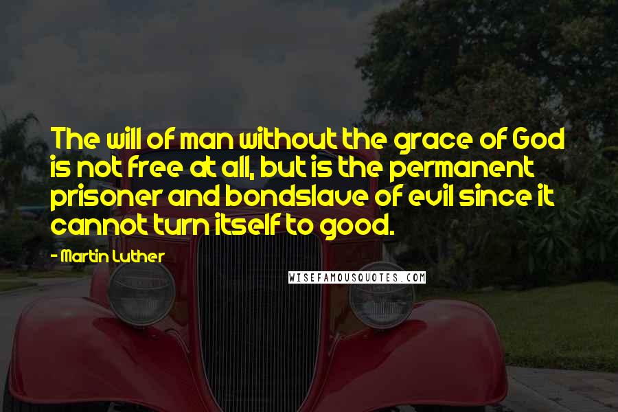 Martin Luther Quotes: The will of man without the grace of God is not free at all, but is the permanent prisoner and bondslave of evil since it cannot turn itself to good.