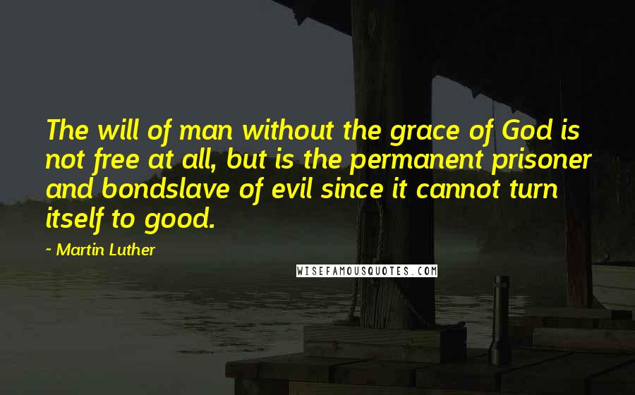 Martin Luther Quotes: The will of man without the grace of God is not free at all, but is the permanent prisoner and bondslave of evil since it cannot turn itself to good.