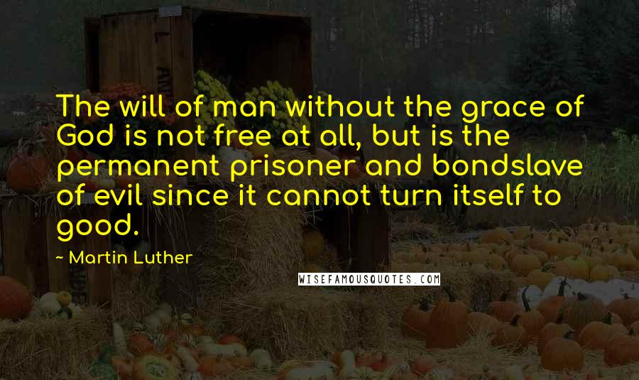 Martin Luther Quotes: The will of man without the grace of God is not free at all, but is the permanent prisoner and bondslave of evil since it cannot turn itself to good.