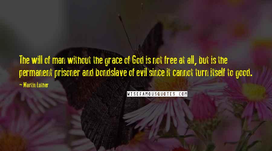 Martin Luther Quotes: The will of man without the grace of God is not free at all, but is the permanent prisoner and bondslave of evil since it cannot turn itself to good.