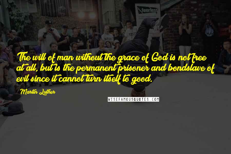 Martin Luther Quotes: The will of man without the grace of God is not free at all, but is the permanent prisoner and bondslave of evil since it cannot turn itself to good.