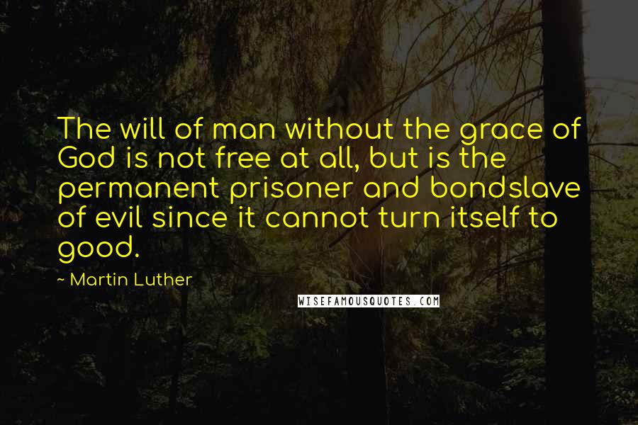 Martin Luther Quotes: The will of man without the grace of God is not free at all, but is the permanent prisoner and bondslave of evil since it cannot turn itself to good.