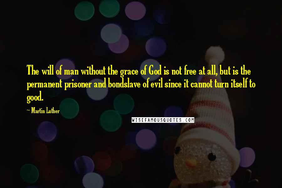 Martin Luther Quotes: The will of man without the grace of God is not free at all, but is the permanent prisoner and bondslave of evil since it cannot turn itself to good.