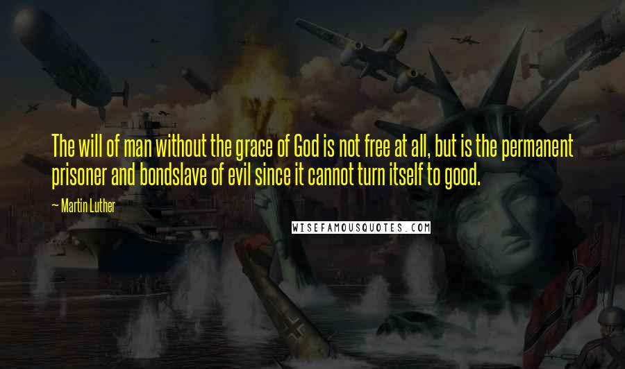 Martin Luther Quotes: The will of man without the grace of God is not free at all, but is the permanent prisoner and bondslave of evil since it cannot turn itself to good.