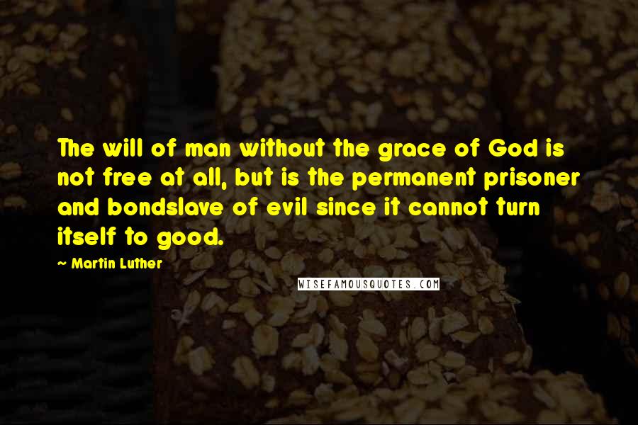 Martin Luther Quotes: The will of man without the grace of God is not free at all, but is the permanent prisoner and bondslave of evil since it cannot turn itself to good.