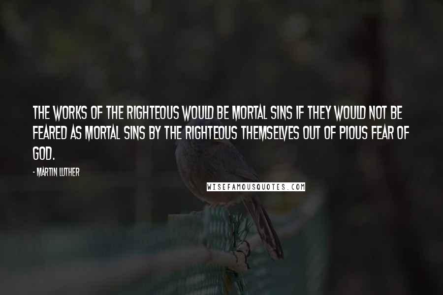 Martin Luther Quotes: The works of the righteous would be mortal sins if they would not be feared as mortal sins by the righteous themselves out of pious fear of God.