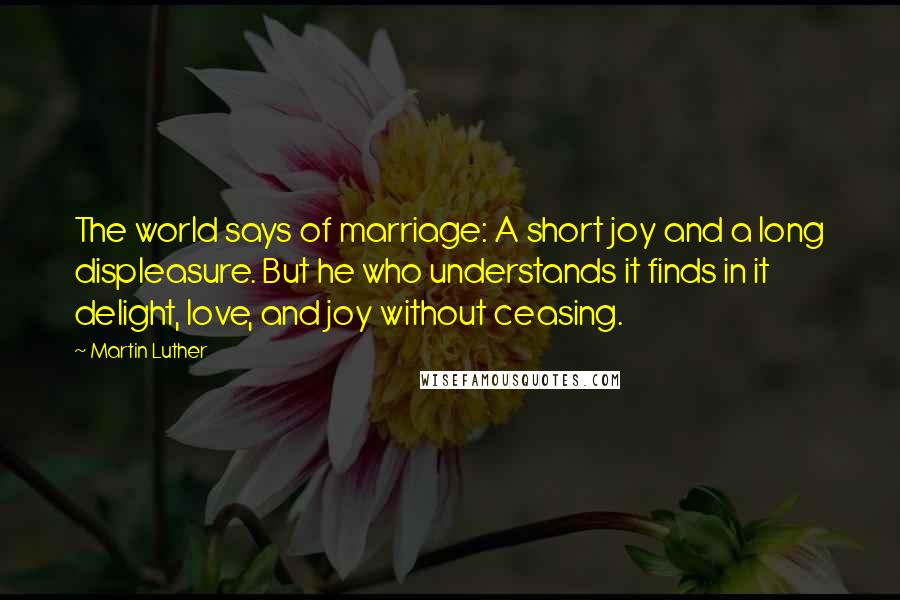 Martin Luther Quotes: The world says of marriage: A short joy and a long displeasure. But he who understands it finds in it delight, love, and joy without ceasing.