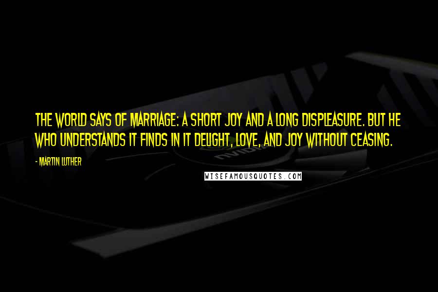 Martin Luther Quotes: The world says of marriage: A short joy and a long displeasure. But he who understands it finds in it delight, love, and joy without ceasing.