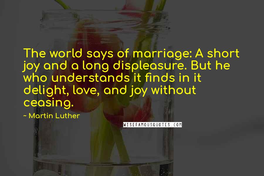 Martin Luther Quotes: The world says of marriage: A short joy and a long displeasure. But he who understands it finds in it delight, love, and joy without ceasing.