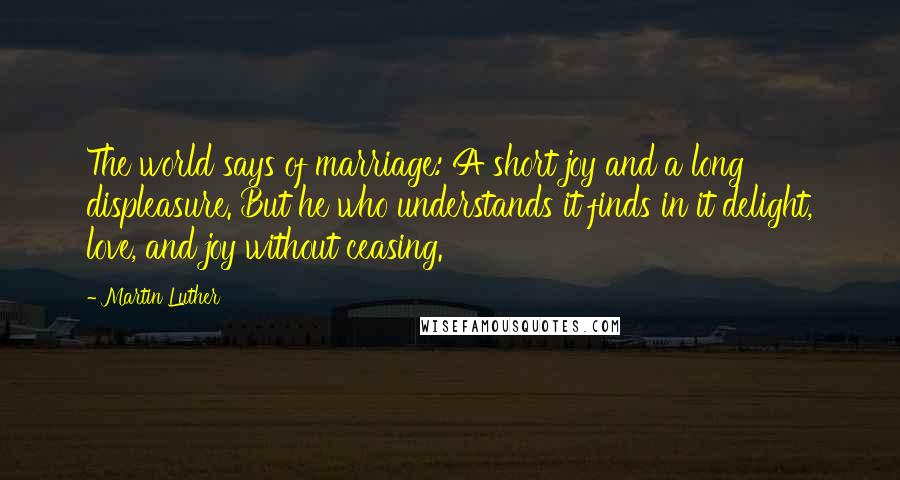 Martin Luther Quotes: The world says of marriage: A short joy and a long displeasure. But he who understands it finds in it delight, love, and joy without ceasing.