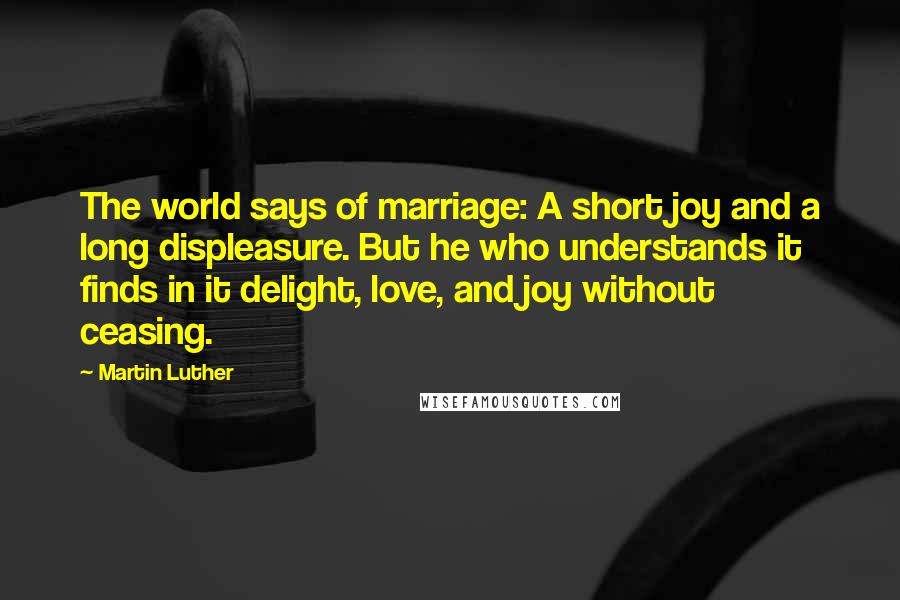 Martin Luther Quotes: The world says of marriage: A short joy and a long displeasure. But he who understands it finds in it delight, love, and joy without ceasing.