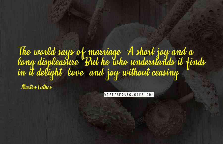 Martin Luther Quotes: The world says of marriage: A short joy and a long displeasure. But he who understands it finds in it delight, love, and joy without ceasing.