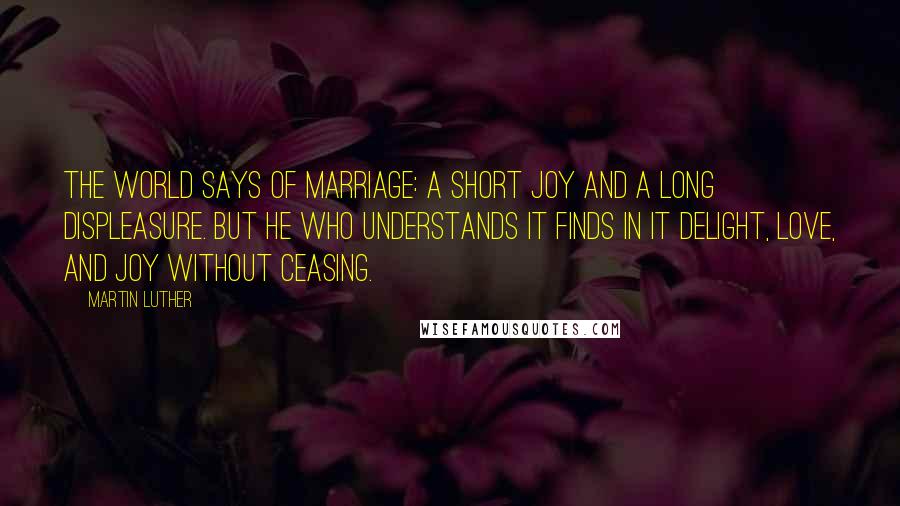 Martin Luther Quotes: The world says of marriage: A short joy and a long displeasure. But he who understands it finds in it delight, love, and joy without ceasing.