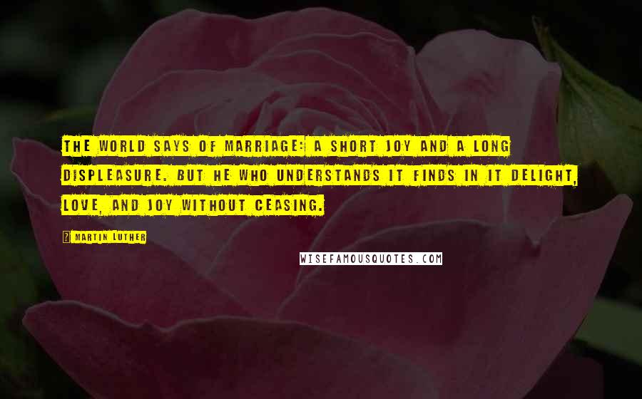 Martin Luther Quotes: The world says of marriage: A short joy and a long displeasure. But he who understands it finds in it delight, love, and joy without ceasing.