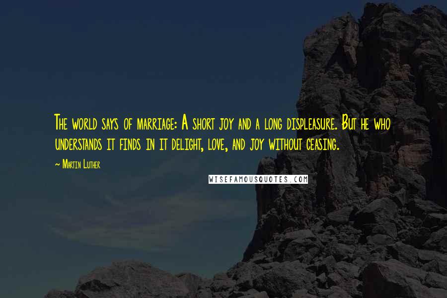 Martin Luther Quotes: The world says of marriage: A short joy and a long displeasure. But he who understands it finds in it delight, love, and joy without ceasing.