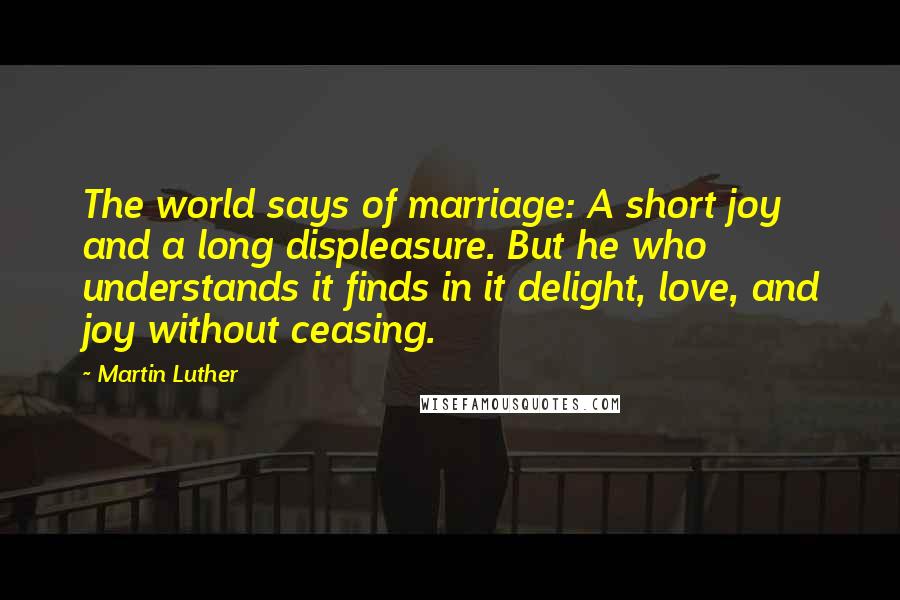 Martin Luther Quotes: The world says of marriage: A short joy and a long displeasure. But he who understands it finds in it delight, love, and joy without ceasing.