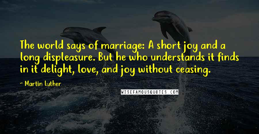 Martin Luther Quotes: The world says of marriage: A short joy and a long displeasure. But he who understands it finds in it delight, love, and joy without ceasing.