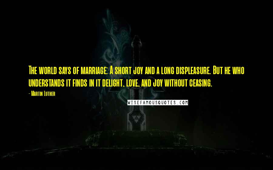 Martin Luther Quotes: The world says of marriage: A short joy and a long displeasure. But he who understands it finds in it delight, love, and joy without ceasing.