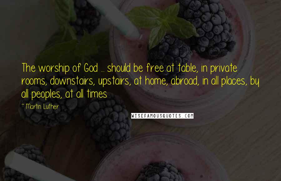 Martin Luther Quotes: The worship of God ... should be free at table, in private rooms, downstairs, upstairs, at home, abroad, in all places, by all peoples, at all times