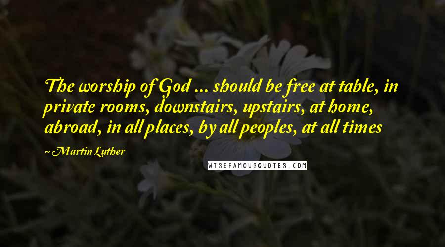 Martin Luther Quotes: The worship of God ... should be free at table, in private rooms, downstairs, upstairs, at home, abroad, in all places, by all peoples, at all times