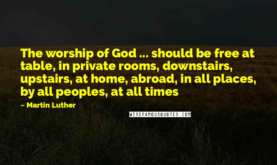 Martin Luther Quotes: The worship of God ... should be free at table, in private rooms, downstairs, upstairs, at home, abroad, in all places, by all peoples, at all times
