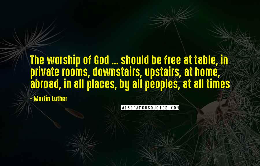 Martin Luther Quotes: The worship of God ... should be free at table, in private rooms, downstairs, upstairs, at home, abroad, in all places, by all peoples, at all times