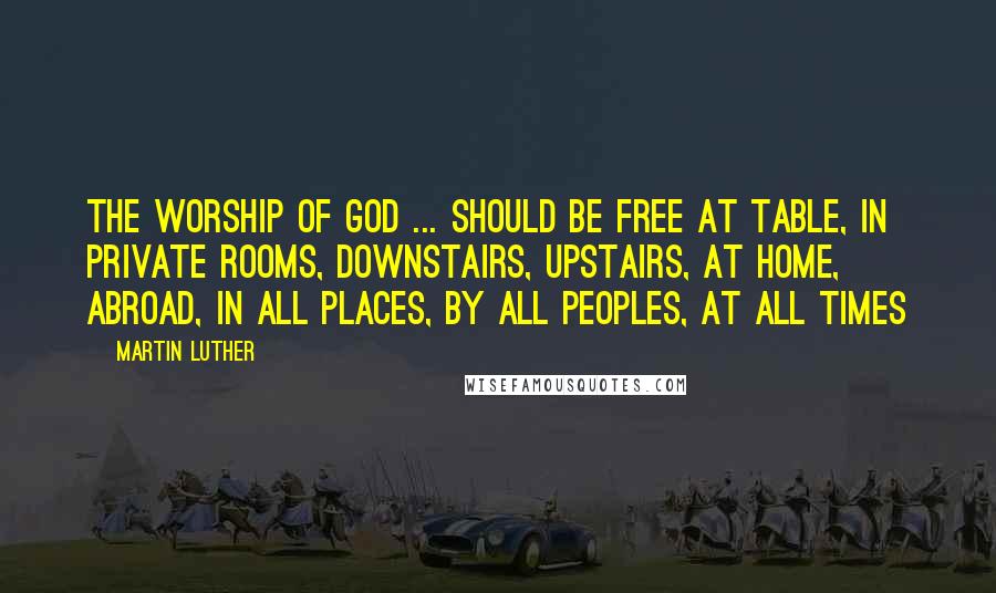 Martin Luther Quotes: The worship of God ... should be free at table, in private rooms, downstairs, upstairs, at home, abroad, in all places, by all peoples, at all times