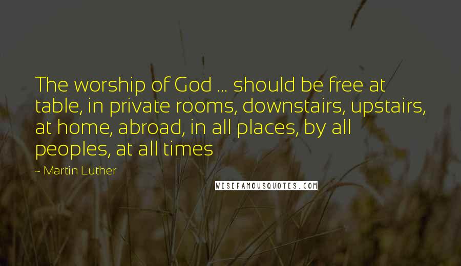 Martin Luther Quotes: The worship of God ... should be free at table, in private rooms, downstairs, upstairs, at home, abroad, in all places, by all peoples, at all times
