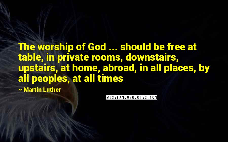 Martin Luther Quotes: The worship of God ... should be free at table, in private rooms, downstairs, upstairs, at home, abroad, in all places, by all peoples, at all times
