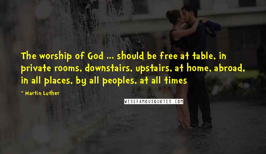Martin Luther Quotes: The worship of God ... should be free at table, in private rooms, downstairs, upstairs, at home, abroad, in all places, by all peoples, at all times
